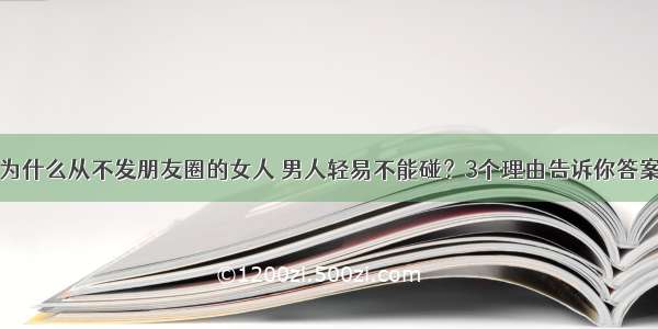 为什么从不发朋友圈的女人 男人轻易不能碰？3个理由告诉你答案