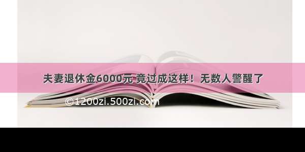 夫妻退休金6000元 竟过成这样！无数人警醒了