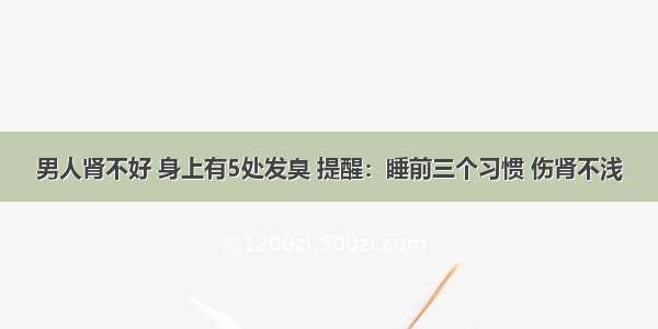 男人肾不好 身上有5处发臭 提醒：睡前三个习惯 伤肾不浅