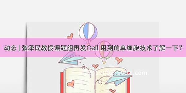 动态 | 张泽民教授课题组再发Cell 用到的单细胞技术了解一下？
