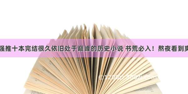 强推十本完结很久依旧处于巅峰的历史小说 书荒必入！熬夜看到爽