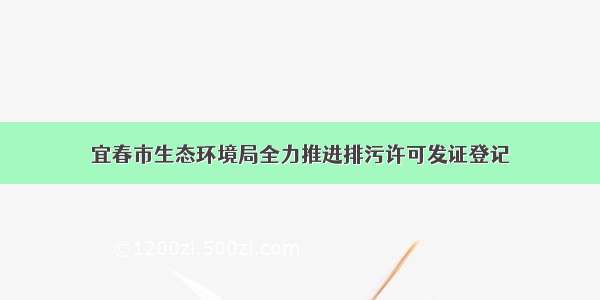 宜春市生态环境局全力推进排污许可发证登记