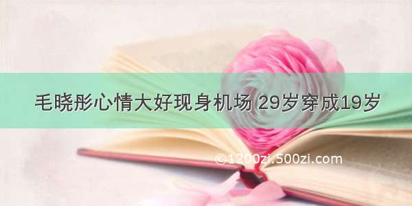 毛晓彤心情大好现身机场 29岁穿成19岁