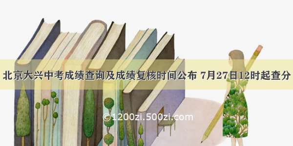 北京大兴中考成绩查询及成绩复核时间公布 7月27日12时起查分