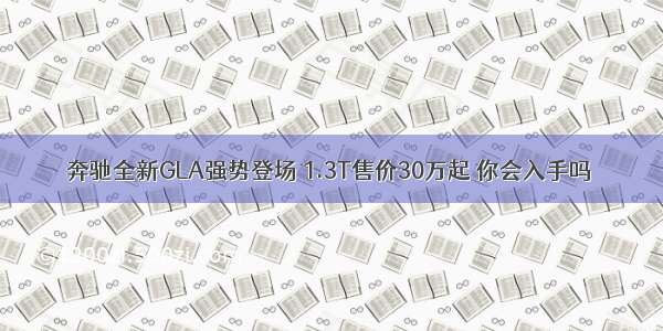 奔驰全新GLA强势登场 1.3T售价30万起 你会入手吗