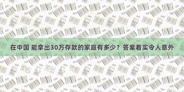 在中国 能拿出30万存款的家庭有多少？答案着实令人意外