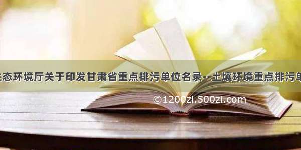 甘肃省生态环境厅关于印发甘肃省重点排污单位名录--土壤环境重点排污单位名录(