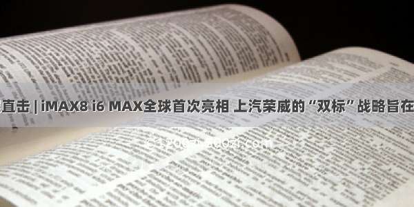 成都车展直击 | iMAX8 i6 MAX全球首次亮相 上汽荣威的“双标”战略旨在品牌向上