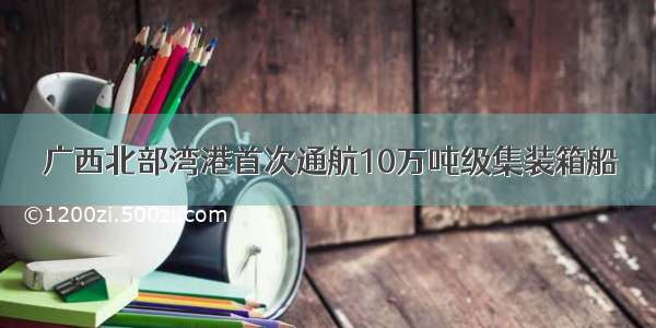 广西北部湾港首次通航10万吨级集装箱船