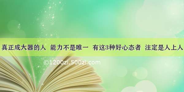 真正成大器的人  能力不是唯一  有这3种好心态者  注定是人上人