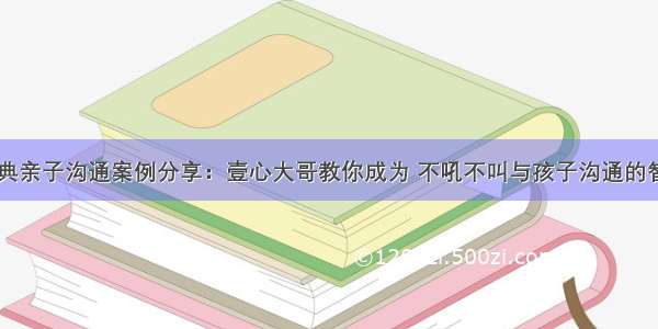 10大经典亲子沟通案例分享：壹心大哥教你成为 不吼不叫与孩子沟通的智慧父母