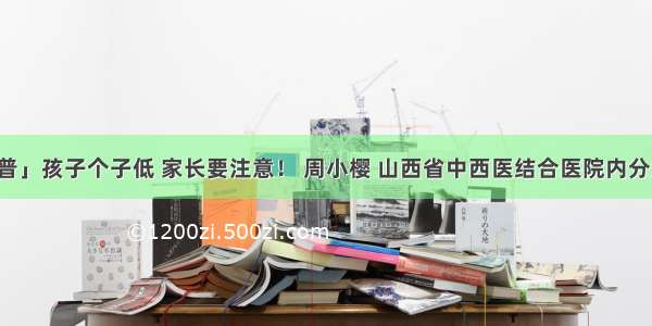 「科普」孩子个子低 家长要注意！ 周小樱 山西省中西医结合医院内分泌二科