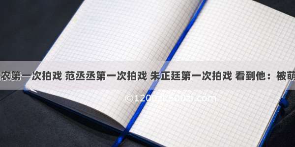 陈立农第一次拍戏 范丞丞第一次拍戏 朱正廷第一次拍戏 看到他：被萌到了