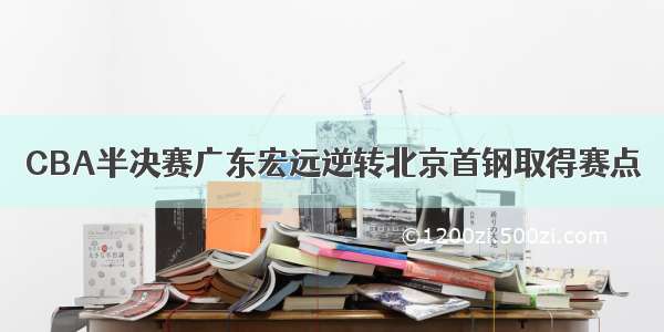 CBA半决赛广东宏远逆转北京首钢取得赛点