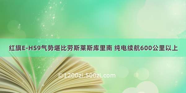 红旗E-HS9气势堪比劳斯莱斯库里南 纯电续航600公里以上