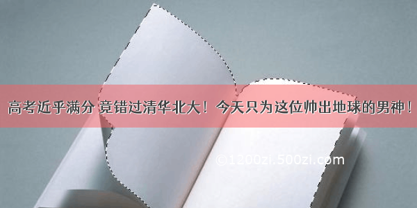 高考近乎满分 竟错过清华北大！今天只为这位帅出地球的男神！