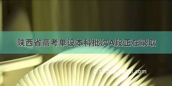 陕西省高考单设本科批次A段正在录取