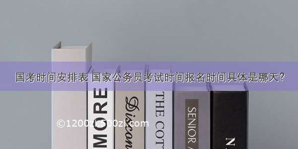 国考时间安排表 国家公务员考试时间报名时间具体是哪天？