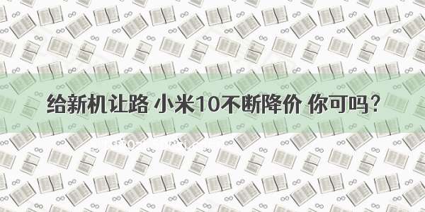 给新机让路 小米10不断降价 你可吗？