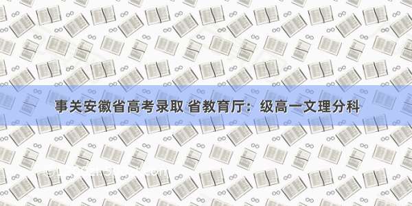 事关安徽省高考录取 省教育厅：级高一文理分科