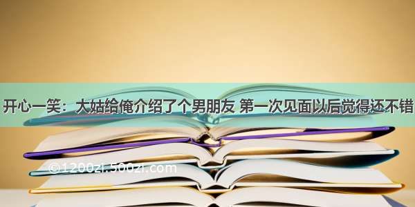 开心一笑：大姑给俺介绍了个男朋友 第一次见面以后觉得还不错