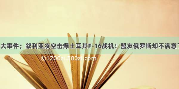 重大事件；叙利亚凌空击爆土耳其F-16战机！盟友俄罗斯却不满意了！