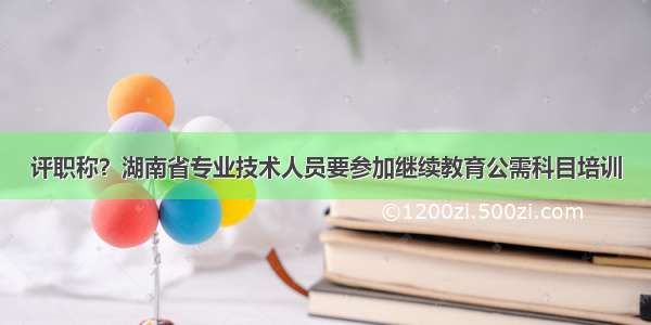 评职称？湖南省专业技术人员要参加继续教育公需科目培训