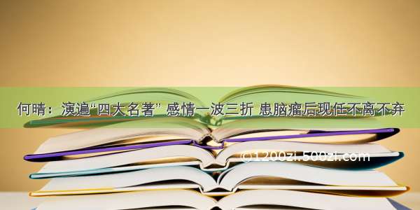 何晴：演遍“四大名著” 感情一波三折 患脑瘤后现任不离不弃