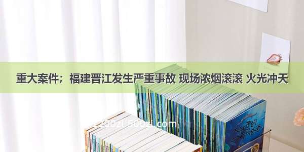 重大案件；福建晋江发生严重事故 现场浓烟滚滚 火光冲天