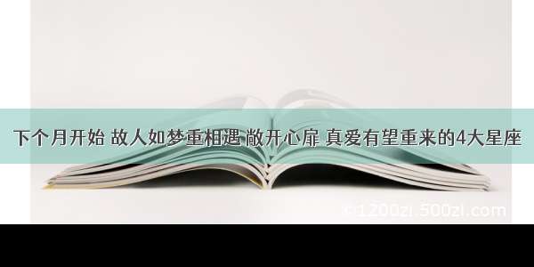 下个月开始 故人如梦重相遇 敞开心扉 真爱有望重来的4大星座