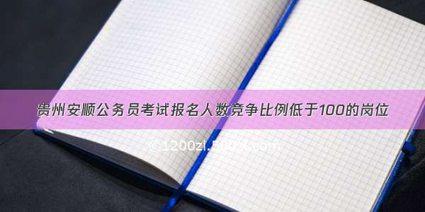 贵州安顺公务员考试报名人数竞争比例低于100的岗位