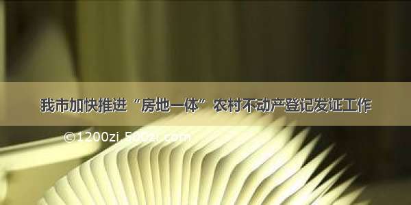 我市加快推进“房地一体”农村不动产登记发证工作