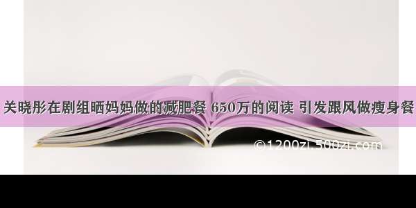 关晓彤在剧组晒妈妈做的减肥餐 650万的阅读 引发跟风做瘦身餐