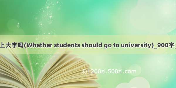 学生应该上大学吗(Whether students should go to university)_900字_英语作文