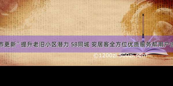 “城市更新”提升老旧小区潜力 58同城 安居客全方位优质服务帮用户选好房