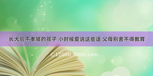 长大后不孝顺的孩子 小时候爱说这些话 父母别舍不得教育