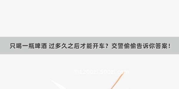 只喝一瓶啤酒 过多久之后才能开车？交警偷偷告诉你答案！