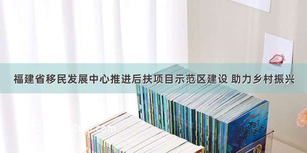 福建省移民发展中心推进后扶项目示范区建设 助力乡村振兴