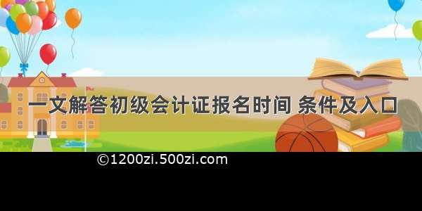 一文解答初级会计证报名时间 条件及入口