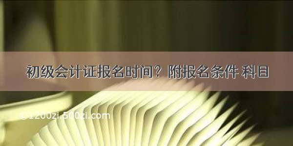 初级会计证报名时间？附报名条件 科目