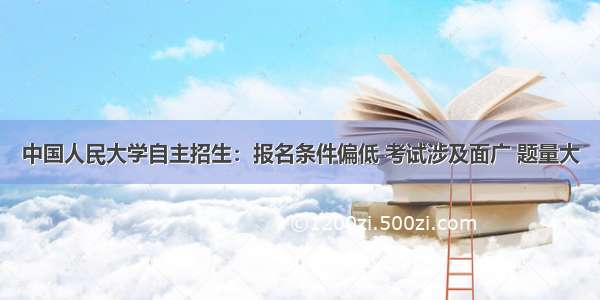 中国人民大学自主招生：报名条件偏低 考试涉及面广 题量大