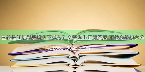 左转是红灯到底掉头不掉头？交警说出正确答案 不然会被扣六分