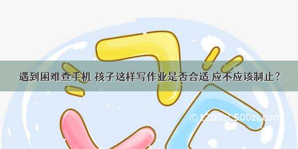 遇到困难查手机 孩子这样写作业是否合适 应不应该制止？