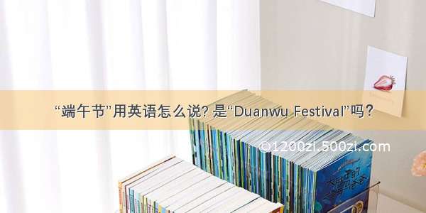 “端午节”用英语怎么说? 是“Duanwu Festival”吗？