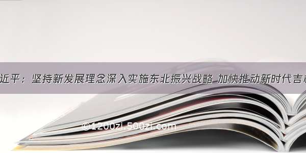 「头条」习近平：坚持新发展理念深入实施东北振兴战略 加快推动新时代吉林全面振兴全