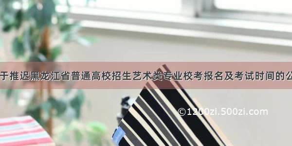 关于推迟黑龙江省普通高校招生艺术类专业校考报名及考试时间的公告