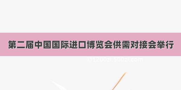 第二届中国国际进口博览会供需对接会举行