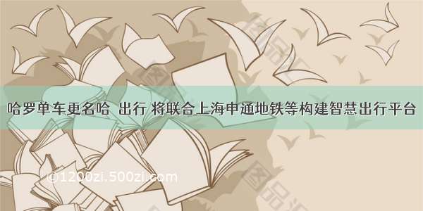 哈罗单车更名哈啰出行 将联合上海申通地铁等构建智慧出行平台