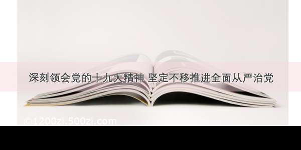 深刻领会党的十九大精神 坚定不移推进全面从严治党