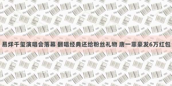 易烊千玺演唱会落幕 翻唱经典还给粉丝礼物 唐一菲豪发6万红包